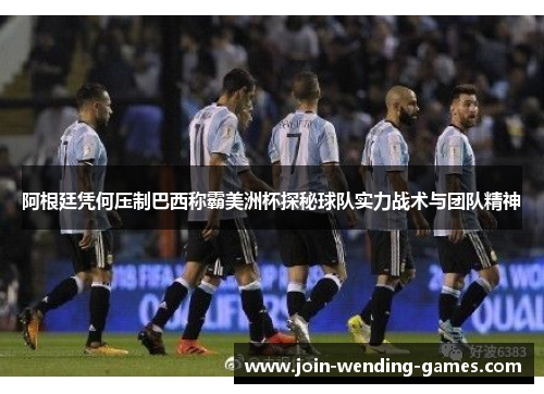 阿根廷凭何压制巴西称霸美洲杯探秘球队实力战术与团队精神 阿根廷凭何压制巴西称霸美洲杯探秘球队实力战术与团队精神