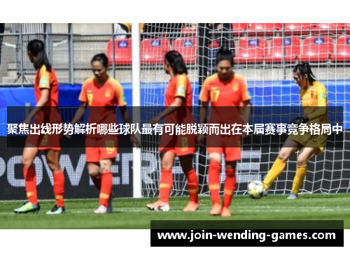 聚焦出线形势解析哪些球队最有可能脱颖而出在本届赛事竞争格局中 聚焦出线形势解析哪些球队最有可能脱颖而出在本届赛事竞争格局中