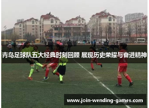 青岛足球队五大经典时刻回顾 展现历史荣耀与奋进精神 青岛足球队五大经典时刻回顾 展现历史荣耀与奋进精神