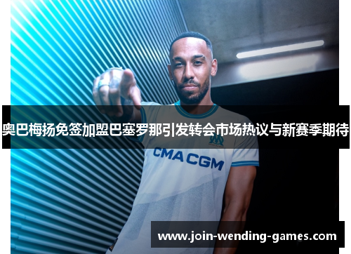 奥巴梅扬免签加盟巴塞罗那引发转会市场热议与新赛季期待